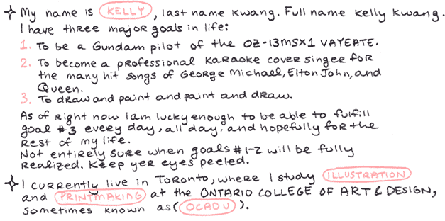 My name is Kelly, last name Kwang.  Full name Kelly Kwang.  I have three major goals in life:  1. To be a Gundam pilot of the OZ-13MSX1 VAYEATE.  2. To become a professional karaoke cover singer for the many hit songs of George Michael, Elton John, and Queen.  3. To draw and paint and paint and draw.  As of right now I am lucky enough to be able to fulfill goal #3 every day, all day, and hopefully for the rest of my life.  Not entirely sure when goals #1-2 will be fully realized.  Keep yer eyes peeled.  I currently live in Toronto, where I study illustration and printmaking at the Ontario College of Art and Design, sometimes known as OCADU. 